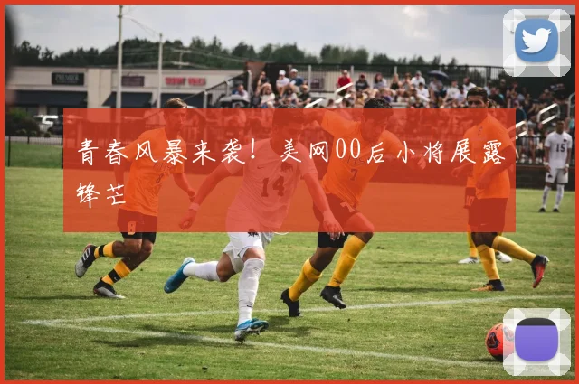 青春风暴来袭！美网00后小将展露锋芒