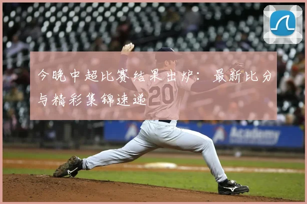 今晚中超比赛结果出炉:最新比分与精彩集锦速递