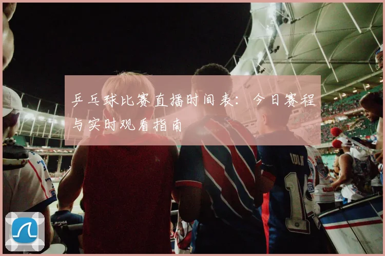 乒乓球比赛直播时间表:今日赛程与实时观看指南